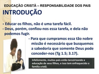 EDUCAÇÃO CRISTÃ – RESPONSABILIDADE DOS PAIS

INTRODUÇÃO
- Educar os filhos, não é uma tarefa fácil.
- Deus, porém, confiou-nos essa tarefa, e dela não
podemos fugir.
- Para que cumpramos essa tão nobre
missão é necessário que busquemos
a sabedoria que somente Deus pode
conceder-nos (Tg 1.5; 3.17).
Infelizmente, muitos pais estão terceirizando a
educação de seus filhos, e isso tem enfraquecido a
família cristã.

 