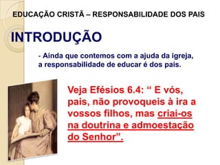 EDUCAÇÃO CRISTÃ – RESPONSABILIDADE DOS PAIS

INTRODUÇÃO
- Ainda que contemos com a ajuda da igreja,
a responsabilidade de educar é dos pais.

Veja Efésios 6.4: “ E vós,
pais, não provoqueis à ira a
vossos filhos, mas criai-os
na doutrina e admoestação
do Senhor”.

 