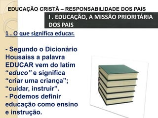 EDUCAÇÃO CRISTÃ – RESPONSABILIDADE DOS PAIS

I . EDUCAÇÃO, A MISSÃO PRIORITÁRIA
DOS PAIS
1 . O que significa educar.
- Segundo o Dicionário
Housaiss a palavra
EDUCAR vem do latim
“educo” e significa
“criar uma criança”;
“cuidar, instruir”.
- Podemos definir
educação como ensino
e instrução.

 