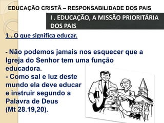 EDUCAÇÃO CRISTÃ – RESPONSABILIDADE DOS PAIS

I . EDUCAÇÃO, A MISSÃO PRIORITÁRIA
DOS PAIS
1 . O que significa educar.
- Não podemos jamais nos esquecer que a
Igreja do Senhor tem uma função
educadora.
- Como sal e luz deste
mundo ela deve educar
e instruir segundo a
Palavra de Deus
(Mt 28.19,20).

 