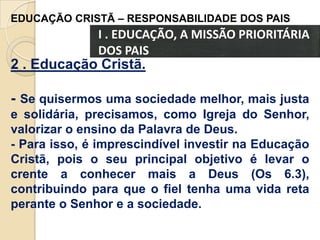 EDUCAÇÃO CRISTÃ – RESPONSABILIDADE DOS PAIS

I . EDUCAÇÃO, A MISSÃO PRIORITÁRIA
DOS PAIS

2 . Educação Cristã.
- Se quisermos uma sociedade melhor, mais justa
e solidária, precisamos, como Igreja do Senhor,
valorizar o ensino da Palavra de Deus.
- Para isso, é imprescindível investir na Educação
Cristã, pois o seu principal objetivo é levar o
crente a conhecer mais a Deus (Os 6.3),
contribuindo para que o fiel tenha uma vida reta
perante o Senhor e a sociedade.

 