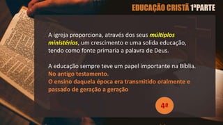 A igreja proporciona, através dos seus múltiplos
ministérios, um crescimento e uma solida educação,
tendo como fonte primaria a palavra de Deus.
A educação sempre teve um papel importante na Bíblia.
No antigo testamento.
O ensino daquela época era transmitido oralmente e
passado de geração a geração
4ª
 