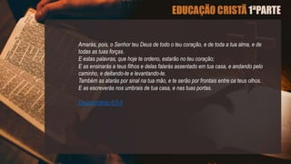Amarás, pois, o Senhor teu Deus de todo o teu coração, e de toda a tua alma, e de
todas as tuas forças.
E estas palavras, que hoje te ordeno, estarão no teu coração;
E as ensinarás a teus filhos e delas falarás assentado em tua casa, e andando pelo
caminho, e deitando-te e levantando-te.
Também as atarás por sinal na tua mão, e te serão por frontais entre os teus olhos.
E as escreverás nos umbrais de tua casa, e nas tuas portas.
Deuteronômio 6:5-9
 