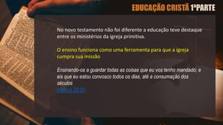 No novo testamento não foi diferente a educação teve destaque
entre os ministérios da igreja primitiva.
O ensino funciona como uma ferramenta para que a igreja
cumpra sua missão
Ensinando-os a guardar todas as coisas que eu vos tenho mandado; e
eis que eu estou convosco todos os dias, até a consumação dos
séculos
Mateus 28:20
 