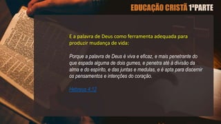 E a palavra de Deus como ferramenta adequada para
produzir mudança de vida:
Porque a palavra de Deus é viva e eficaz, e mais penetrante do
que espada alguma de dois gumes, e penetra até à divisão da
alma e do espírito, e das juntas e medulas, e é apta para discernir
os pensamentos e intenções do coração.
Hebreus 4:12
 