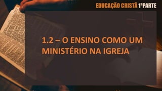1.2 – O ENSINO COMO UM
MINISTÉRIO NA IGREJA
 