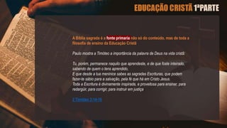 A Biblia sagrada é a fonte primaria não só do conteúdo, mas de toda a
filosofia de ensino da Educação Cristã.
Paulo mostra a Timóteo a importância da palavra de Deus na vida cristã:
Tu, porém, permanece naquilo que aprendeste, e de que foste inteirado,
sabendo de quem o tens aprendido,
E que desde a tua meninice sabes as sagradas Escrituras, que podem
fazer-te sábio para a salvação, pela fé que há em Cristo Jesus.
Toda a Escritura é divinamente inspirada, e proveitosa para ensinar, para
redargüir, para corrigir, para instruir em justiça;
2 Timóteo 3:14-16
 
