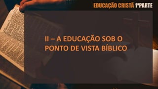 II – A EDUCAÇÃO SOB O
PONTO DE VISTA BÍBLICO
 
