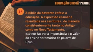 A Bíblia da bastante ênfase a
educação. A expressão ensinar é
ressaltada nas escrituras , de maneira
consistentemente tanto no Antigo
como no Novo Testamento.
Isto nos faz ver a importância e o valor
do ensino sistemático da palavra de
Deus.
6ª
 