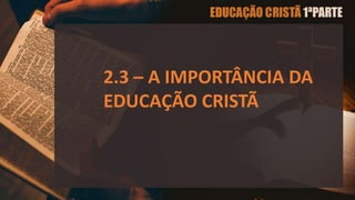 2.3 – A IMPORTÂNCIA DA
EDUCAÇÃO CRISTÃ
 