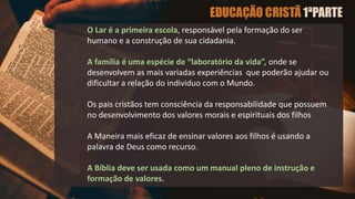 O Lar é a primeira escola, responsável pela formação do ser
humano e a construção de sua cidadania.
A família é uma espécie de “laboratório da vida”, onde se
desenvolvem as mais variadas experiências que poderão ajudar ou
dificultar a relação do individuo com o Mundo.
Os pais cristãos tem consciência da responsabilidade que possuem
no desenvolvimento dos valores morais e espirituais dos filhos
A Maneira mais eficaz de ensinar valores aos filhos é usando a
palavra de Deus como recurso.
A Bíblia deve ser usada como um manual pleno de instrução e
formação de valores.
 