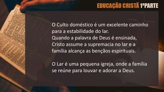 O Culto doméstico é um excelente caminho
para a estabilidade do lar.
Quando a palavra de Deus é ensinada,
Cristo assume a supremacia no lar e a
família alcança as bençãos espirituais.
O Lar é uma pequena igreja, onde a família
se reúne para louvar e adorar a Deus.
 
