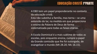 A EBD tem um papel preponderante no contexto
da educação cristã.
Esta não substitui a família, mas torna – se uma
extensão do lar, na medida em que proporciona
o ensino da Palavra de Deus de forma
sistematizada para todas as faixas etárias.
A Escola Dominical é a mais sublime de todas as
escolas, pois enquanto ensina, cumpre o papel
da Grande comissão que lhe foi outorgada, de
evangelizar o mundo (Mt 28.20; Mc 16.15).
 