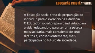 A Educação social trata da preparação do
individuo para o exercício da cidadania.
O Educador social prepara o individuo para
a vida, educando-o para ser uma pessoa
mais solidaria, mais consciente de seus
direitos e, consequentemente, mais
participativa no futuro da sociedade.
 