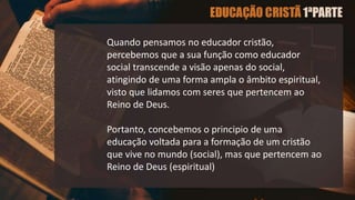 Quando pensamos no educador cristão,
percebemos que a sua função como educador
social transcende a visão apenas do social,
atingindo de uma forma ampla o âmbito espiritual,
visto que lidamos com seres que pertencem ao
Reino de Deus.
Portanto, concebemos o principio de uma
educação voltada para a formação de um cristão
que vive no mundo (social), mas que pertencem ao
Reino de Deus (espiritual)
 