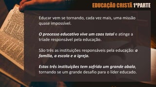 Educar vem se tornando, cada vez mais, uma missão
quase impossível.
O processo educativo vive um caos total e atinge a
tríade responsável pela educação.
São três as instituições responsáveis pela educação: a
família, a escola e a igreja.
Estas três instituições tem sofrido um grande abalo,
tornando se um grande desafio para o líder educado.
 