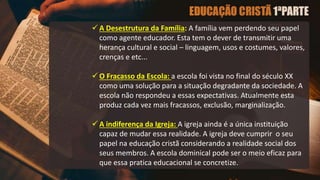  A Desestrutura da Família: A família vem perdendo seu papel
como agente educador. Esta tem o dever de transmitir uma
herança cultural e social – linguagem, usos e costumes, valores,
crenças e etc...
 O Fracasso da Escola: a escola foi vista no final do século XX
como uma solução para a situação degradante da sociedade. A
escola não respondeu a essas expectativas. Atualmente esta
produz cada vez mais fracassos, exclusão, marginalização.
 A indiferença da Igreja: A igreja ainda é a única instituição
capaz de mudar essa realidade. A igreja deve cumprir o seu
papel na educação cristã considerando a realidade social dos
seus membros. A escola dominical pode ser o meio eficaz para
que essa pratica educacional se concretize.
 