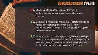 Educar significa apenas instruir, transmitir
conhecimentos, ou comunicar conteúdos, guiar,
orientar.
A educação, no sentido mais amplo, abrange todos os
passos e processos, pelos quais a criança se
transforma gradativamente em um adulto inteligente
e bem desenvolvido.
Quando se trata da educação cristã, o ensino se da por
meio da bíblia sagrada que possui preceitos que são a
base na educação e na formação dos valores morais e
espirituais e dos conceitos do certo e do errado
 
