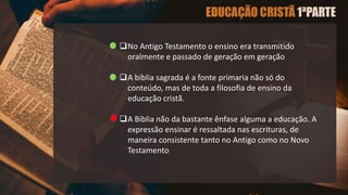 No Antigo Testamento o ensino era transmitido
oralmente e passado de geração em geração
A bíblia sagrada é a fonte primaria não só do
conteúdo, mas de toda a filosofia de ensino da
educação cristã.
A Bíblia não da bastante ênfase alguma a educação. A
expressão ensinar é ressaltada nas escrituras, de
maneira consistente tanto no Antigo como no Novo
Testamento
 
