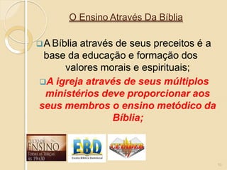 O Ensino Através Da Bíblia
A Bíblia através de seus preceitos é a
base da educação e formação dos
valores morais e espirituais;
A igreja através de seus múltiplos
ministérios deve proporcionar aos
seus membros o ensino metódico da
Bíblia;
10
 