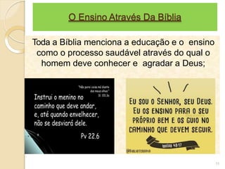 O Ensino Através Da Bíblia
Toda a Bíblia menciona a educação e o ensino
como o processo saudável através do qual o
homem deve conhecer e agradar a Deus;
11
 