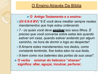 O Ensino Através Da Bíblia
⚫ O Antigo Testamento e o ensino:
(Dt 6:6-9 BV) “6 E você deve meditar sempre nestes
mandamentos que hoje estou ordenando
7 - os quais você deve ensinar aos seus filhos. É
preciso que você converse sobre estas leis quando
estiver em casa, quando estiver andando por algum
caminho, na hora de dormir e logo ao despertar!
8 Amarre estes mandamentos nos dedos, como
constante lembrete, fixe todos eles na sua testa,
9 bem como nos batentes das portas da sua casa!”.
⚫ O verbo ensinar do hebraico “shanan”
significa: afiar, aguçar, inculcar, perfurar;
12
 