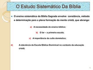 O Estudo Sistemático Da Bíblia
⚫ O ensino sistemático da Bíblia Sagrada envolve constância, método
e determinação para a plena formação da mente cristã, que abrange:
a) A necessidade do ensino bíblico;
b) O lar – a primeira escola;
c) A importância do culto doméstico;
d) A relevância da Escola Bíblica Dominical no contexto da educação
cristã;
16
 