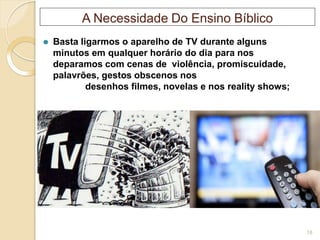 A Necessidade Do Ensino Bíblico
⚫ Basta ligarmos o aparelho de TV durante alguns
minutos em qualquer horário do dia para nos
deparamos com cenas de violência, promiscuidade,
palavrões, gestos obscenos nos
desenhos filmes, novelas e nos reality shows;
18
 