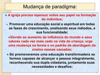 Mudança de paradigma:
⚫ A igreja precisa repensar sobre seu papel na formação
do indivíduo;
⚫ Promover uma educação social e espiritual em todas
as fases do crescimento, analisando seus métodos, e
sua funcionalidade;
⚫Devido ao aumento da influência do mundo e seus
valores cada vez mais cedo na vida da criança; urge
uma mudança na forma e no padrão da abordagem do
ensino nessas camadas;
⚫ Só promoveremos uma educação transformadora se
formos capazes de alcançar a pessoa integralmente,
reconhecendo sua dupla cidadania, juntamente suas
necessidades e desafios;
20
 