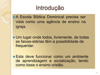 Introdução
⚫ A Escola Bíblica Dominical precisa ser
vista como uma agência de ensino na
igreja.
⚫ Um lugar onde todos, livremente, de todas
as faixas-etárias têm a possibilidade de
frequentar.
⚫ Esta deve funcionar como um ambiente
de aprendizagem e socialização, tendo
como base o ensino cristão.
23
 