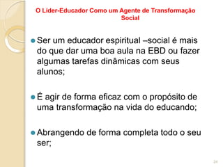 O Líder-Educador Como um Agente de Transformação
Social
⚫ Ser um educador espiritual –social é mais
do que dar uma boa aula na EBD ou fazer
algumas tarefas dinâmicas com seus
alunos;
⚫ É agir de forma eficaz com o propósito de
uma transformação na vida do educando;
⚫ Abrangendo de forma completa todo o seu
ser;
24
 