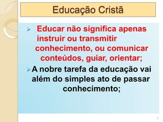 Educação Cristã
 Educar não significa apenas
instruir ou transmitir
conhecimento, ou comunicar
conteúdos, guiar, orientar;
A nobre tarefa da educação vai
além do simples ato de passar
conhecimento;
3
 