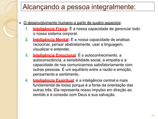 Alcançando a pessoa integralmente:
⚫ O desenvolvimento humano a partir de quatro aspectos:
1. Inteligência Física: É a nossa capacidade de gerenciar todo
o nosso sistema corporal.
2. Inteligência Mental: É a nossa capacidade de analisar,
raciocinar, pensar abstratamente, usar a linguagem,
visualizar e entender.
3. Inteligência Emocional: É o autoconhecimento, a
autoconsciência, a sensibilidade social, a empatia e a
capacidade de nos comunicarmos satisfatoriamente com
outras pessoas. É um equilíbrio entre a razão e emoção,
pensamento e sentimento.
4. Inteligência Espiritual: é a inteligência central e mais
fundamental de todas porque é a fonte da orientação das
outras três. Ela representa nosso impulso em direção ao
sentido e à conexão com Deus e sua salvação.
30
 
