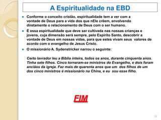 A Espiritualidade na EBD
⚫ Conforme o conceito cristão, espiritualidade tem a ver com a
vontade de Deus para a vida dos que nEle crêem, envolvendo
diretamente o relacionamento de Deus com o ser humano.
⚫ É essa espiritualidade que deve ser cultivada nas nossas crianças e
jovens, cuja dimensão será sempre, pelo Espírito Santo, descobrir a
vontade de Deus em nossas vidas, para que estes vivam seus valores de
acordo com o evangelho de Jesus Cristo.
⚫ O missionário A. Sydenstricker narrou o seguinte:
Certo lavrador leu a Bíblia inteira, todos os anos, durante cinquenta anos.
Tinha sete filhos. Cinco tornaram-se ministros do Evangelho, e dois foram
anciãos da igreja. Faz mais de quarenta anos que um dos filhos de um
dos cinco ministros é missionário na China, e eu sou esse filho.
FIM
32
 