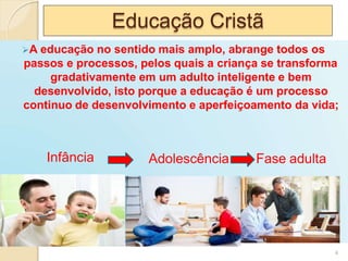 Educação Cristã
A educação no sentido mais amplo, abrange todos os
passos e processos, pelos quais a criança se transforma
gradativamente em um adulto inteligente e bem
desenvolvido, isto porque a educação é um processo
continuo de desenvolvimento e aperfeiçoamento da vida;
Adolescência
Infância Fase adulta
4
 