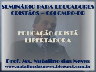 SEMINÁRIO PARA EDUCADORES
CRISTÃOS – COLOMBO-PR
EDUCAÇÃO CRISTÃ
LIBERTADORA
Prof. Ms. Natalino das Neves
www.natalinodasneves.blogspot.com.br
 