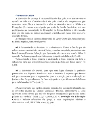 “Educação Cristã
A educação da criança é responsabilidade dos pais, e o mesmo ocorre
quando se fala em educação cristã. Os pais cristãos são responsáveis por
educarem seus filhos e transmitir a eles as verdades sobre a Bíblia e o
Evangelho. É evidente que a igreja, por meio da Escola Dominical, terá sua
participação na transmissão do Evangelho de forma didática e direcionada,
mas isso não exime os pais de ensinarem seus filhos em casa e com o próprio
exemplo de vida.
A educação cristã é a ciência magisterial da Igreja Cristã que, fundamentada
na Bíblia Sagrada, tem por objetivos:
a) A instrução do ser humano no conhecimento divino, a fim de que ele
volte a reatar a comunhão com o Criador, e venha a usufruir plenamente dos
benefícios do Plano de Salvação que Deus estabeleceu em seu amado Filho. O
apóstolo Paulo compreendeu perfeitamente o objetivo da Educação Cristã:
‘Admoestando a todo homem e ensinando a todo homem em toda a
sabedoria; para que apresentemos todo homem perfeito em Jesus Cristo’ (Cl
1.28).
b) A educação do crente, para que este logre alcançar a perfeição
preconizada nas Sagradas Escrituras: ‘toda a Escritura é inspirada por Deus e
útil para o ensino, para a repreensão, para a correção, para a educação na
justiça, a fim de que o homem de Deus seja perfeito e perfeitamente habilitado
para toda boa obra’ (2Tm 3.16,17).
c) A preparação dos santos, visando capacitá-los a cumprir integralmente
os preceitos divinos da Grande Comissão: ‘Procura apresentar-te a Deus
aprovado, como obreiro que não tem de que se envergonhar, que maneja bem a
palavra da verdade’ (2Tm 2.15)” (ANDRADE, C. Teologia da Educação
Cristã: A missão educativa da Igreja e suas implicações bíblicas e
doutrinárias. 1 ed., RJ: CPAD, 2002, pp.5-6).
 