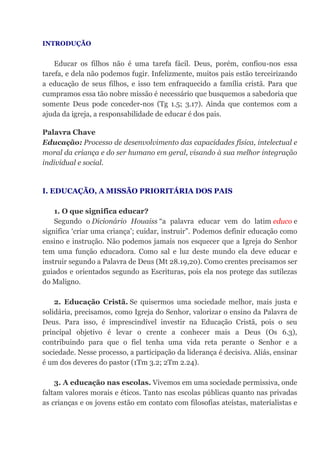 INTRODUÇÃO
Educar os filhos não é uma tarefa fácil. Deus, porém, confiou-nos essa
tarefa, e dela não podemos fugir. Infelizmente, muitos pais estão terceirizando
a educação de seus filhos, e isso tem enfraquecido a família cristã. Para que
cumpramos essa tão nobre missão é necessário que busquemos a sabedoria que
somente Deus pode conceder-nos (Tg 1.5; 3.17). Ainda que contemos com a
ajuda da igreja, a responsabilidade de educar é dos pais.
Palavra Chave
Educação: Processo de desenvolvimento das capacidades física, intelectual e
moral da criança e do ser humano em geral, visando à sua melhor integração
individual e social.
I. EDUCAÇÃO, A MISSÃO PRIORITÁRIA DOS PAIS
1. O que significa educar?
Segundo o Dicionário Houaiss “a palavra educar vem do latim educo e
significa ‘criar uma criança’; cuidar, instruir”. Podemos definir educação como
ensino e instrução. Não podemos jamais nos esquecer que a Igreja do Senhor
tem uma função educadora. Como sal e luz deste mundo ela deve educar e
instruir segundo a Palavra de Deus (Mt 28.19,20). Como crentes precisamos ser
guiados e orientados segundo as Escrituras, pois ela nos protege das sutilezas
do Maligno.
2. Educação Cristã. Se quisermos uma sociedade melhor, mais justa e
solidária, precisamos, como Igreja do Senhor, valorizar o ensino da Palavra de
Deus. Para isso, é imprescindível investir na Educação Cristã, pois o seu
principal objetivo é levar o crente a conhecer mais a Deus (Os 6.3),
contribuindo para que o fiel tenha uma vida reta perante o Senhor e a
sociedade. Nesse processo, a participação da liderança é decisiva. Aliás, ensinar
é um dos deveres do pastor (1Tm 3.2; 2Tm 2.24).
3. A educação nas escolas. Vivemos em uma sociedade permissiva, onde
faltam valores morais e éticos. Tanto nas escolas públicas quanto nas privadas
as crianças e os jovens estão em contato com filosofias ateístas, materialistas e
 