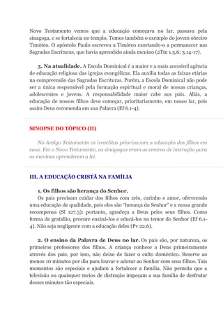 Novo Testamento vemos que a educação começava no lar, passava pela
sinagoga, e se fortalecia no templo. Temos também o exemplo do jovem obreiro
Timóteo. O apóstolo Paulo escreveu a Timóteo exortando-o a permanecer nas
Sagradas Escrituras, que havia aprendido ainda menino (2Tm 1.5,6; 3.14-17).
3. Na atualidade. A Escola Dominical é a maior e a mais acessível agência
de educação religiosa das igrejas evangélicas. Ela auxilia todas as faixas etárias
na compreensão das Sagradas Escrituras. Porém, a Escola Dominical não pode
ser a única responsável pela formação espiritual e moral de nossas crianças,
adolescentes e jovens. A responsabilidade maior cabe aos pais. Aliás, a
educação de nossos filhos deve começar, prioritariamente, em nosso lar, pois
assim Deus recomenda em sua Palavra (Ef 6.1-4).
SINOPSE DO TÓPICO (II)
No Antigo Testamento os israelitas priorizavam a educação dos filhos em
casa. Em o Novo Testamento, as sinagogas eram os centros de instrução para
os meninos aprenderem a lei.
III. A EDUCAÇÃO CRISTÃ NA FAMÍLIA
1. Os filhos são herança do Senhor.
Os pais precisam cuidar dos filhos com zelo, carinho e amor, oferecendo
uma educação de qualidade, pois eles são “herança do Senhor” e a nossa grande
recompensa (Sl 127.3); portanto, agradeça a Deus pelos seus filhos. Como
forma de gratidão, procure ensiná-los e educá-los no temor do Senhor (Ef 6.1-
4). Não seja negligente com a educação deles (Pv 22.6).
2. O ensino da Palavra de Deus no lar. Os pais são, por natureza, os
primeiros professores dos filhos. A criança conhece a Deus primeiramente
através dos pais, por isso, não deixe de fazer o culto doméstico. Reserve ao
menos 10 minutos por dia para louvar e adorar ao Senhor com seus filhos. Tais
momentos são especiais e ajudam a fortalecer a família. Não permita que a
televisão ou quaisquer meios de distração impeçam a sua família de desfrutar
desses minutos tão especiais.
 