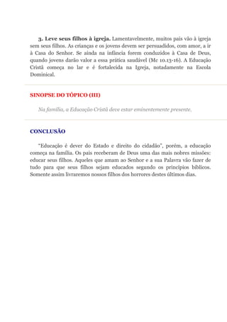 3. Leve seus filhos à igreja. Lamentavelmente, muitos pais vão à igreja
sem seus filhos. As crianças e os jovens devem ser persuadidos, com amor, a ir
à Casa do Senhor. Se ainda na infância forem conduzidos à Casa de Deus,
quando jovens darão valor a essa prática saudável (Mc 10.13-16). A Educação
Cristã começa no lar e é fortalecida na Igreja, notadamente na Escola
Dominical.
SINOPSE DO TÓPICO (III)
Na família, a Educação Cristã deve estar eminentemente presente.
CONCLUSÃO
“Educação é dever do Estado e direito do cidadão”, porém, a educação
começa na família. Os pais receberam de Deus uma das mais nobres missões:
educar seus filhos. Aqueles que amam ao Senhor e a sua Palavra vão fazer de
tudo para que seus filhos sejam educados segundo os princípios bíblicos.
Somente assim livraremos nossos filhos dos horrores destes últimos dias.
 