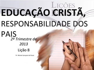 EDUCAÇÃO CRISTÃ,
RESPONSABILIDADE DOS
PAIS2º Trimestre de
2013
Lição 8
Pr. Moisés Sampaio de Paula
 