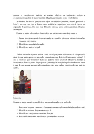 passiva, o complemento indireto, as orações relativas, as conjunções, artigos e
os pronomes(para além de existir também dificuldades inerentes com o vocabulário).
A estrutura dos textos, qualquer que seja o seu objetivo (informar, divertir, persuadir o
leitor), tem que ver com a forma como as ideias se organizam, com vista à clareza da
exposição do conteúdo. Por isso, para diferentes tipos de texto, serão necessárias diferentes
abordagens.
Perante os textos informativos é necessário que a criança aprenda deste modo a:
1. Tomar atenção aos sinais de aproximação ao conteúdo, tais como o título, fotografias,
imagens, entre outros;
2. Identificar o tema da informação;
3. Identificar a ideia principal.
Podem ser usadas algumas ajudas, como estratégias para o treinamento da compreensão
deste tipo de textos, como por exemplo, o questionamento do texto (O que sugere o título? O
que o autor nos quer transmitir? Será que poderia existir um final diferente?), também a
interpretação do texto para a língua gestual (com especial atenção às palavras-chave do texto,
à qual devem sempre ser associados sinónimos, para uma melhor compreensão por parte do
surdo).
Intérprete
Perante os textos narrativos, os objetivos a serem alcançados pelo surdo são:
1. Recorrer a imagens, esquemas e ilustrações como complemento da informação textual;
2. Identificar as etapas do processo temporal;
3. Identificar e compreender os verbos da ação;
4. Recorrer à consulta do texto sempre que a tarefa o requerer.
 