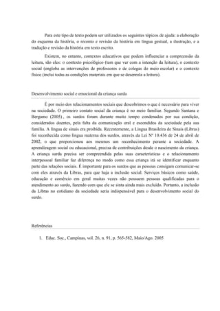 Para este tipo de texto podem ser utilizados os seguintes tópicos de ajuda: a elaboração
do esquema da história, o reconto e revisão da história em língua gestual, a ilustração, e a
tradução e revisão da história em texto escrito.
Existem, no entanto, contextos educativos que podem influenciar a compreensão da
leitura, são eles: o contexto psicológico (tem que ver com a intenção da leitura), o contexto
social (engloba as intervenções de professores e de colegas do meio escolar) e o contexto
físico (inclui todas as condições materiais em que se desenrola a leitura).
Desenvolvimento social e emocional da criança surda
É por meio dos relacionamentos sociais que descobrimos o que é necessário para viver
na sociedade. O primeiro contato social da criança é no meio familiar. Segundo Santana e
Bergamo (2005) , os surdos foram durante muito tempo condenados por sua condição,
considerados doentes, pela falta da comunicação oral e escondidos da sociedade pela sua
família. A língua de sinais era proibida. Recentemente, a Língua Brasileira de Sinais (Libras)
foi reconhecida como língua materna dos surdos, através da Lei Nº 10.436 de 24 de abril de
2002, o que proporcionou aos mesmos um reconhecimento perante a sociedade. A
aprendizagem social ou educacional, precisa de contribuições desde o nascimento da criança.
A criança surda precisa ser compreendida pelas suas características e o relacionamento
interpessoal familiar faz diferença no modo como essa criança irá se identificar enquanto
parte das relações sociais. É importante para os surdos que as pessoas consigam comunicar-se
com eles através da Libras, para que haja a inclusão social. Serviços básicos como saúde,
educação e comércio em geral muitas vezes não possuem pessoas qualificadas para o
atendimento ao surdo, fazendo com que ele se sinta ainda mais excluído. Portanto, a inclusão
da Libras no cotidiano da sociedade seria indispensável para o desenvolvimento social do
surdo.
Referências
1. Educ. Soc., Campinas, vol. 26, n. 91, p. 565-582, Maio/Ago. 2005
 