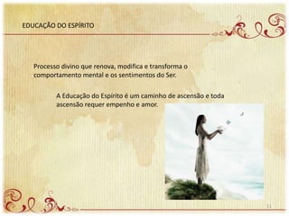 EDUCAÇÃO DO ESPÍRITO
Processo divino que renova, modifica e transforma o
comportamento mental e os sentimentos do Ser.
A Educação do Espírito é um caminho de ascensão e toda
ascensão requer empenho e amor.
11
 