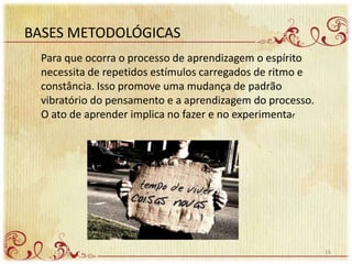 BASES METODOLÓGICAS
Para que ocorra o processo de aprendizagem o espírito
necessita de repetidos estímulos carregados de ritmo e
constância. Isso promove uma mudança de padrão
vibratório do pensamento e a aprendizagem do processo.
O ato de aprender implica no fazer e no experimentar
16
 