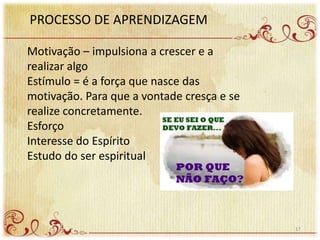 PROCESSO DE APRENDIZAGEM
Motivação – impulsiona a crescer e a
realizar algo
Estímulo = é a força que nasce das
motivação. Para que a vontade cresça e se
realize concretamente.
Esforço
Interesse do Espírito
Estudo do ser espiritual
17
 