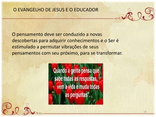 O EVANGELHO DE JESUS E O EDUCADOR
O pensamento deve ser conduzido a novas
descobertas para adquirir conhecimentos e o Ser é
estimulado a permutar vibrações de seus
pensamentos com seu próximo, para se transformar.
18
 