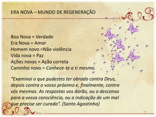ERA NOVA – MUNDO DE REGENERAÇÃO
Boa Nova = Verdade
Era Nova = Amor
Homem novo =Não violência
Vida nova = Paz
Ações novas = Ação correta
Caminho novo = Conhece-te a ti mesmo.
“Examinai o que pudestes ter obrado contra Deus,
depois contra o vosso próximo e, finalmente, contra
vós mesmos. As respostas vos darão, ou o descanso
para a vossa consciência, ou a indicação de um mal
que precise ser curado”. (Santo Agostinho)
19
 