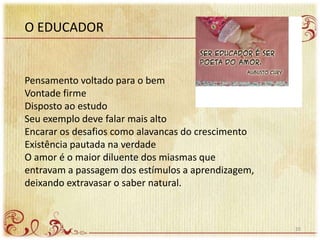 O EDUCADOR
Pensamento voltado para o bem
Vontade firme
Disposto ao estudo
Seu exemplo deve falar mais alto
Encarar os desafios como alavancas do crescimento
Existência pautada na verdade
O amor é o maior diluente dos miasmas que
entravam a passagem dos estímulos a aprendizagem,
deixando extravasar o saber natural.
20
 
