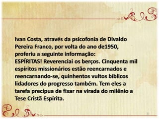 Ivan Costa, através da psicofonia de Divaldo
Pereira Franco, por volta do ano de1950,
proferiu a seguinte informação:
ESPÍRITAS! Reverenciai os berços. Cinquenta mil
espíritos missionários estão reencarnados e
reencarnando-se, quinhentos vultos bíblicos
lidadores do progresso também. Tem eles a
tarefa precípua de fixar na virada do milênio a
Tese Cristã Espírita.
22
 